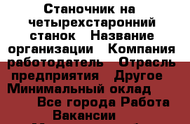 Станочник на "четырехстаронний"станок › Название организации ­ Компания-работодатель › Отрасль предприятия ­ Другое › Минимальный оклад ­ 15 000 - Все города Работа » Вакансии   . Мурманская обл.,Оленегорск г.